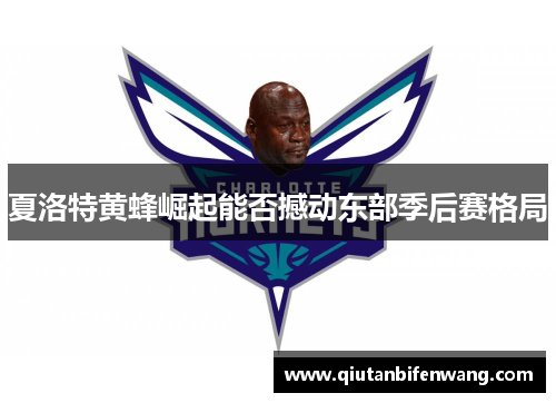 夏洛特黄蜂崛起能否撼动东部季后赛格局