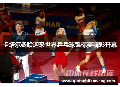 卡塔尔多哈迎来世界乒乓球锦标赛精彩开幕