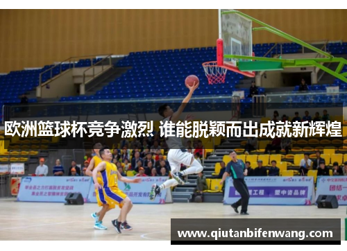 欧洲篮球杯竞争激烈 谁能脱颖而出成就新辉煌