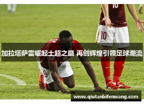 加拉塔萨雷崛起土超之巅 再创辉煌引领足球潮流