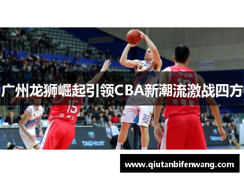 广州龙狮崛起引领CBA新潮流激战四方