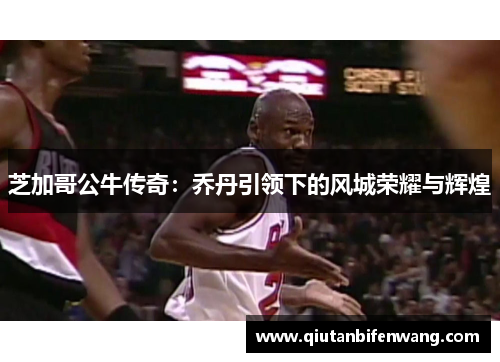 芝加哥公牛传奇：乔丹引领下的风城荣耀与辉煌