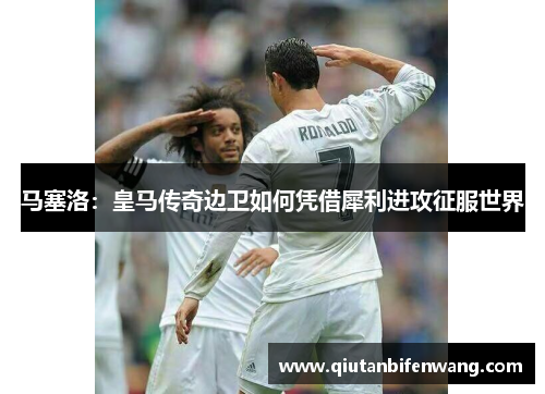 马塞洛：皇马传奇边卫如何凭借犀利进攻征服世界