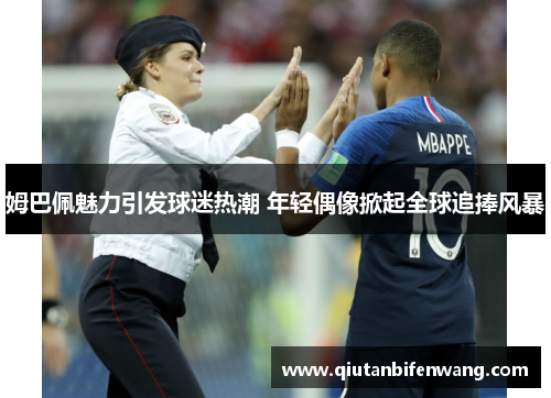 姆巴佩魅力引发球迷热潮 年轻偶像掀起全球追捧风暴