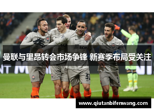 曼联与里昂转会市场争锋 新赛季布局受关注